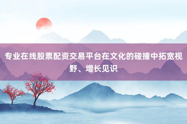 专业在线股票配资交易平台在文化的碰撞中拓宽视野、增长见识