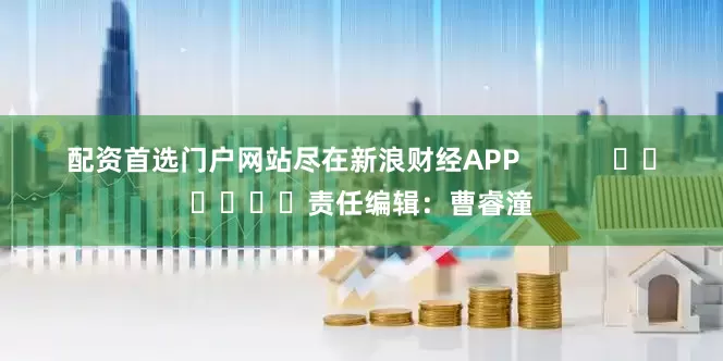配资首选门户网站尽在新浪财经APP            						责任编辑：曹睿潼