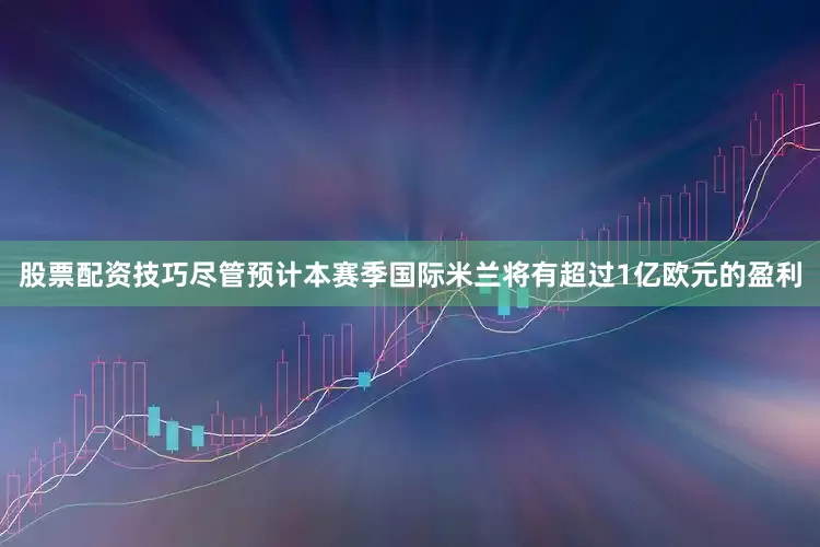 股票配资技巧尽管预计本赛季国际米兰将有超过1亿欧元的盈利