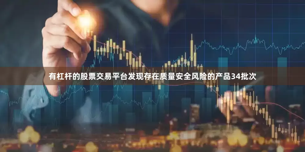 有杠杆的股票交易平台发现存在质量安全风险的产品34批次
