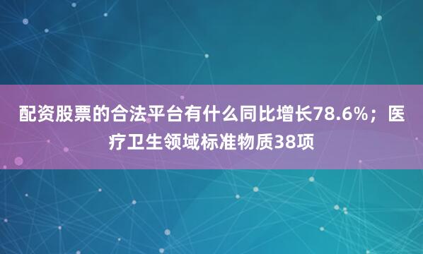 配资股票的合法平台有什么同比增长78.6%；医疗卫生领域标准物质38项