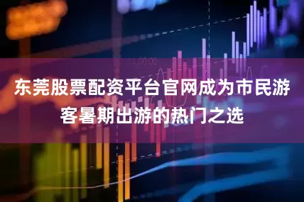 东莞股票配资平台官网成为市民游客暑期出游的热门之选