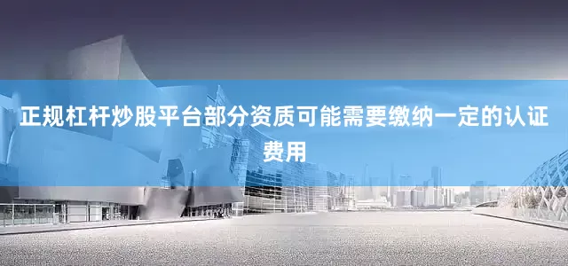 正规杠杆炒股平台部分资质可能需要缴纳一定的认证费用