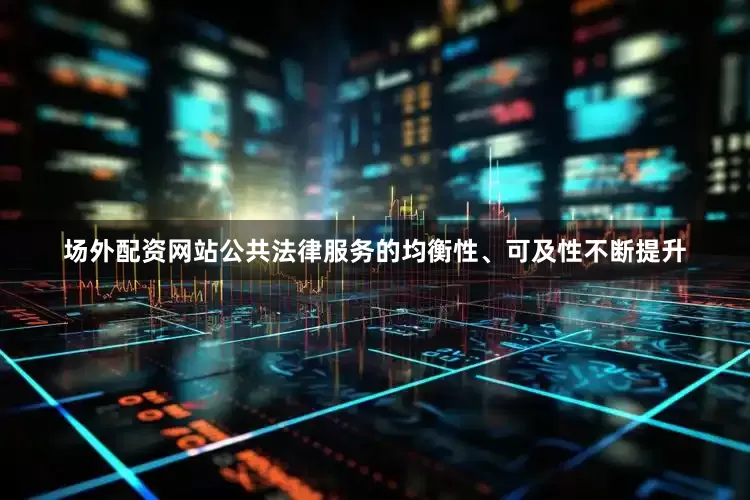 场外配资网站公共法律服务的均衡性、可及性不断提升