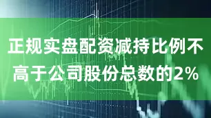 正规实盘配资减持比例不高于公司股份总数的2%