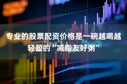 专业的股票配资价格是一碗越喝越轻盈的“减脂友好粥”