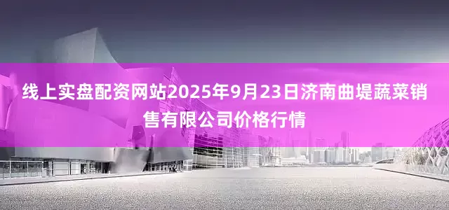 线上实盘配资网站2025年9月23日济南曲堤蔬菜销售有限公司价格行情