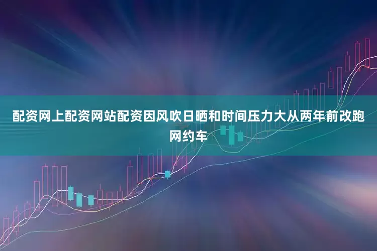 配资网上配资网站配资因风吹日晒和时间压力大从两年前改跑网约车