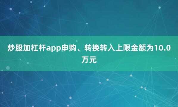 炒股加杠杆app申购、转换转入上限金额为10.0万元