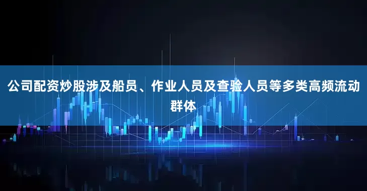 公司配资炒股涉及船员、作业人员及查验人员等多类高频流动群体